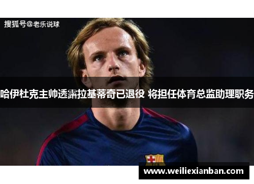 哈伊杜克主帅透露拉基蒂奇已退役 将担任体育总监助理职务